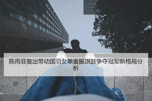 陈雨菲复出带动国羽女单重振旗鼓争夺冠军新格局分析